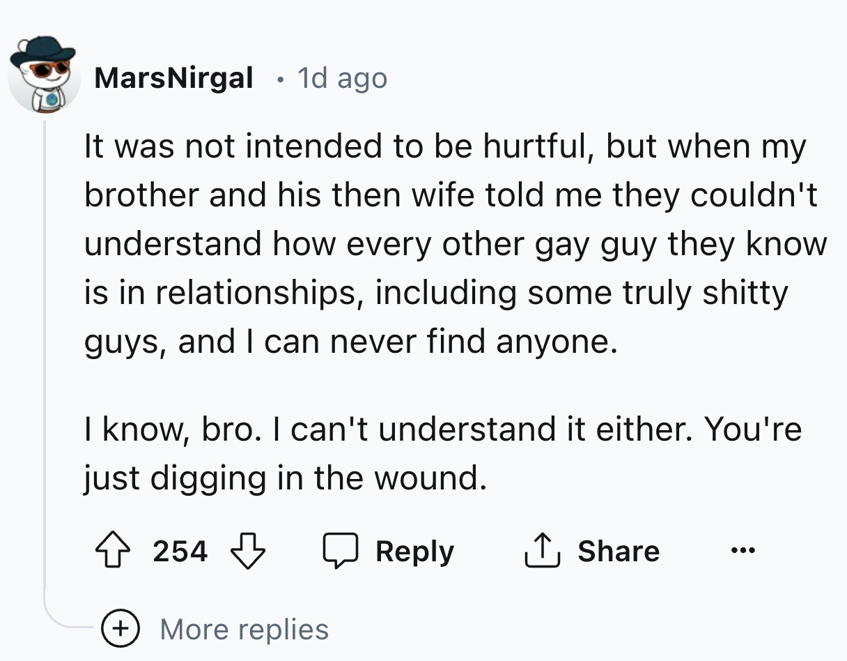 number - . MarsNirgal 1d ago It was not intended to be hurtful, but when my brother and his then wife told me they couldn't understand how every other gay guy they know is in relationships, including some truly shitty guys, and I can never find anyone. I 